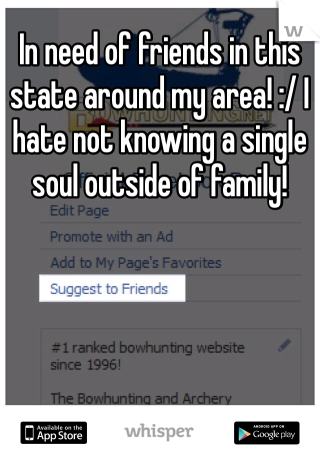 In need of friends in this state around my area! :/ I hate not knowing a single soul outside of family!