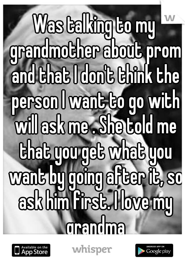 Was talking to my grandmother about prom and that I don't think the person I want to go with will ask me . She told me that you get what you want by going after it, so ask him first. I love my grandma