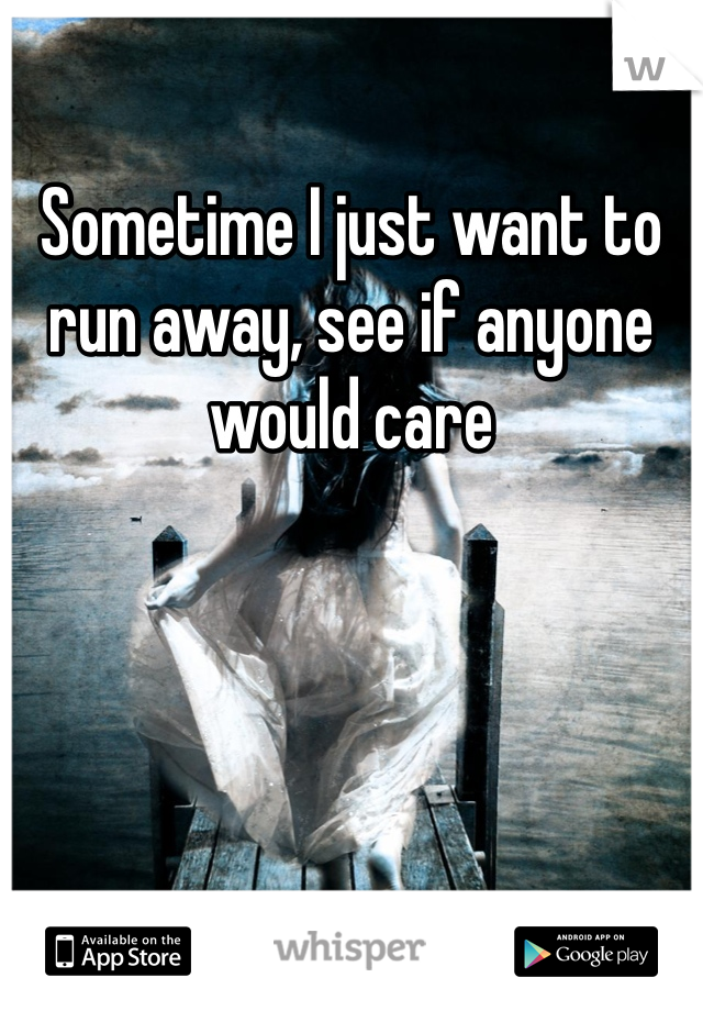 Sometime I just want to run away, see if anyone would care  