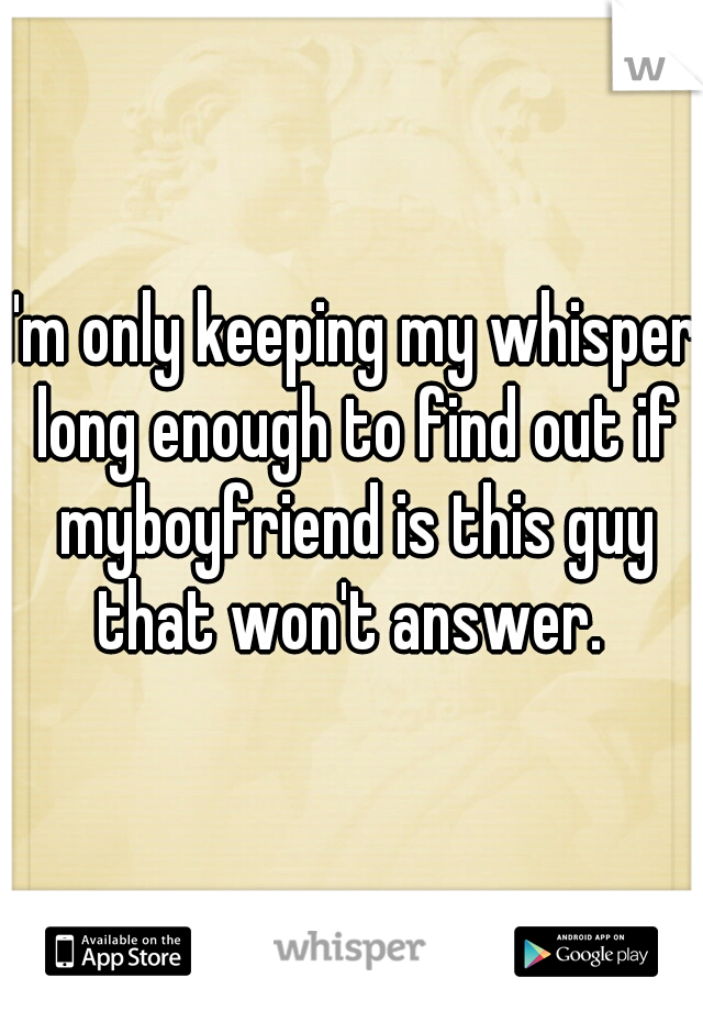 I'm only keeping my whisper long enough to find out if myboyfriend is this guy that won't answer. 