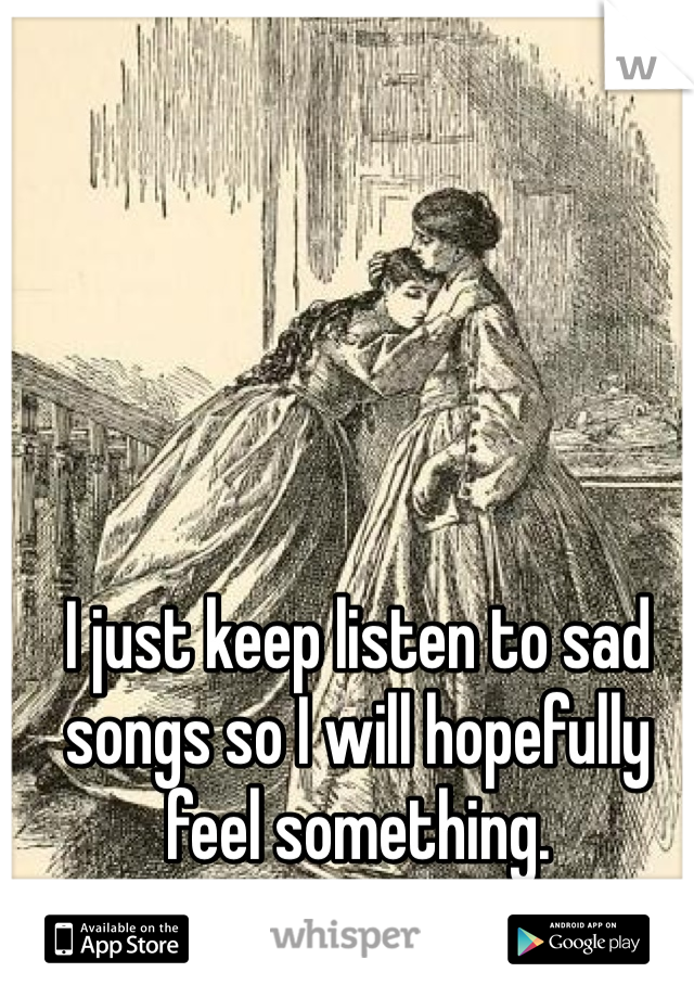I just keep listen to sad songs so I will hopefully feel something. 