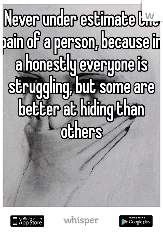 Never under estimate the pain of a person, because in a honestly everyone is struggling, but some are better at hiding than others