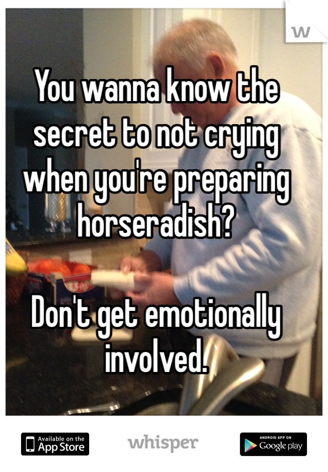You wanna know the secret to not crying when you're preparing horseradish?

Don't get emotionally involved.