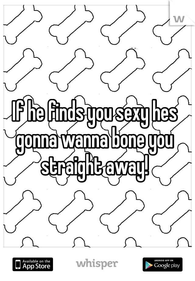 If he finds you sexy hes gonna wanna bone you straight away!
