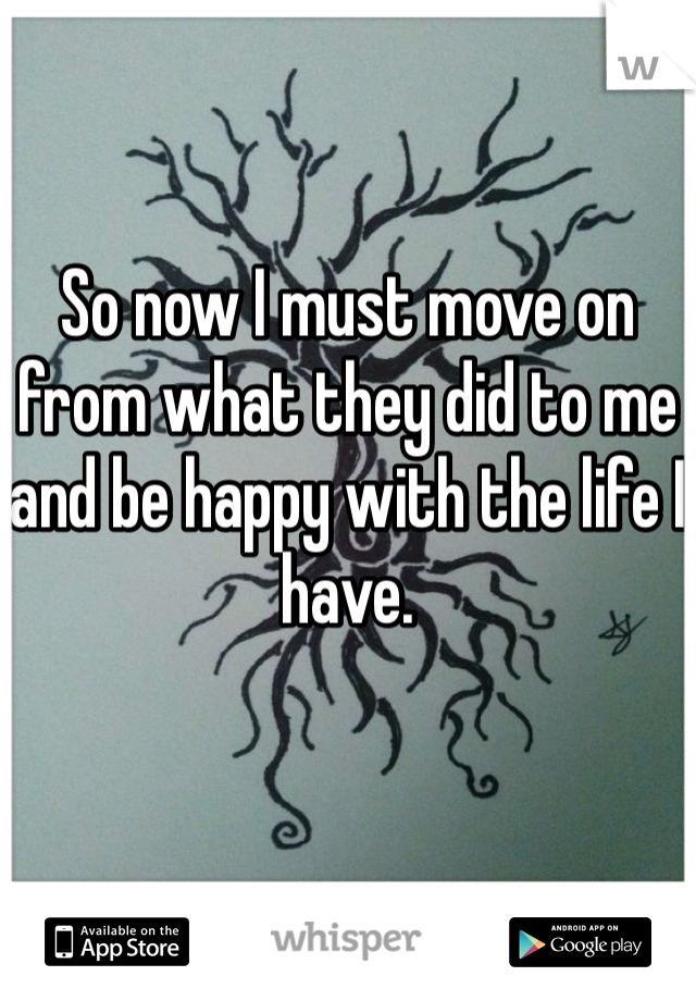 So now I must move on from what they did to me and be happy with the life I have. 