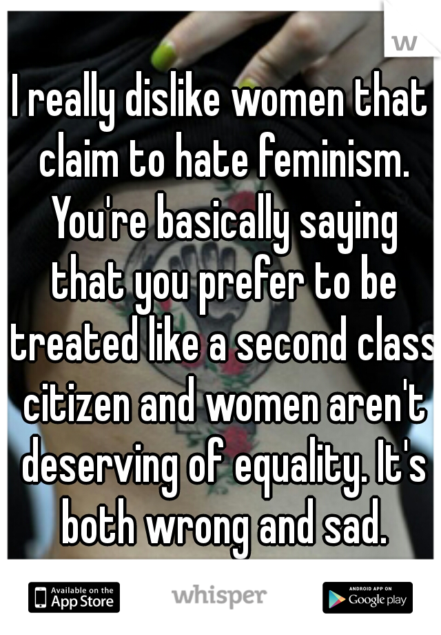 I really dislike women that claim to hate feminism. You're basically saying that you prefer to be treated like a second class citizen and women aren't deserving of equality. It's both wrong and sad.