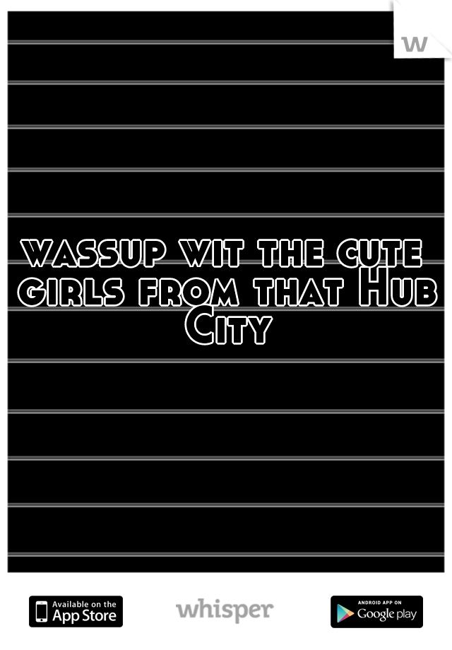 wassup wit the cute girls from that Hub City