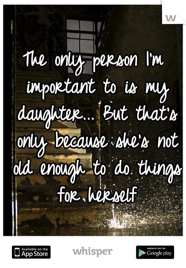 The only person I'm important to is my daughter... But that's only because she's not old enough to do things for herself