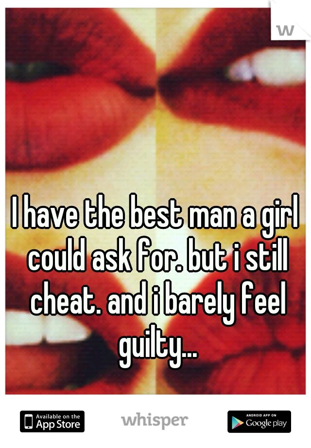 I have the best man a girl could ask for. but i still cheat. and i barely feel guilty...