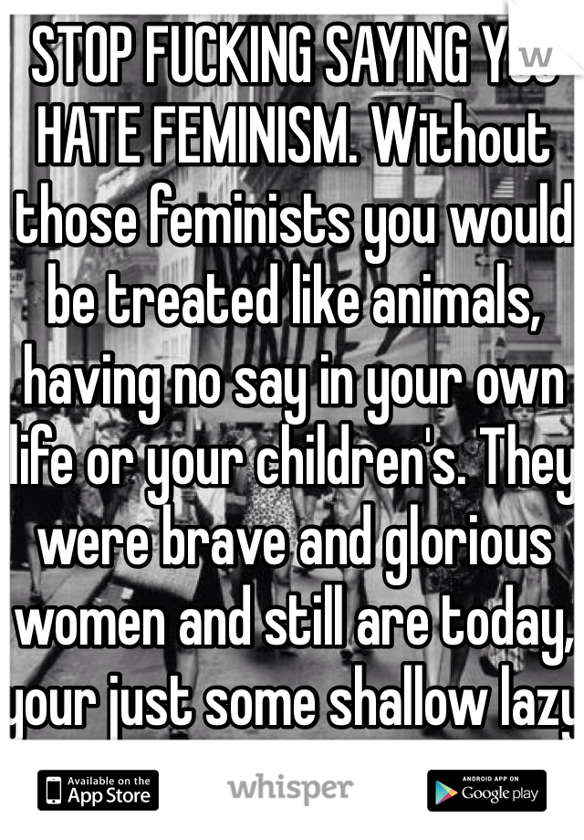STOP FUCKING SAYING YOU HATE FEMINISM. Without those feminists you would be treated like animals, having no say in your own life or your children's. They were brave and glorious women and still are today, your just some shallow lazy bitch.