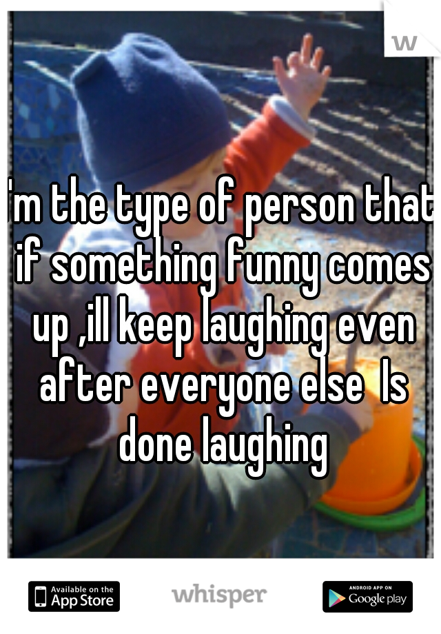 I'm the type of person that if something funny comes up ,ill keep laughing even after everyone else  Is done laughing