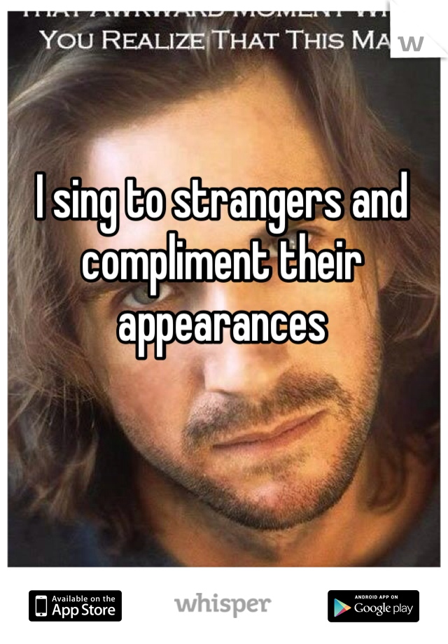 I sing to strangers and compliment their appearances
 