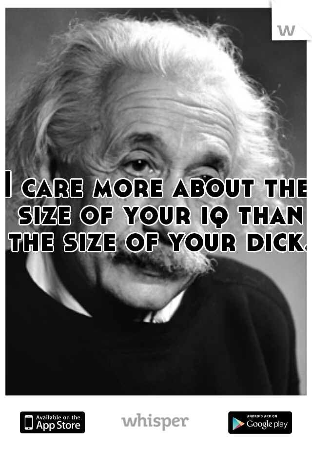 I care more about the size of your iq than the size of your dick.