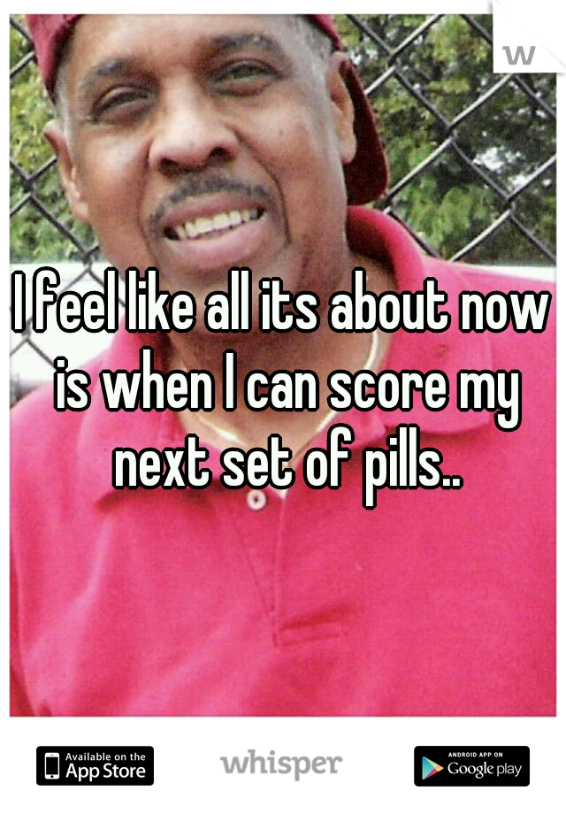 I feel like all its about now is when I can score my next set of pills..