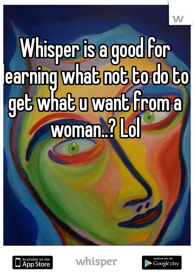 Whisper is a good for learning what not to do to get what u want from a woman..? Lol