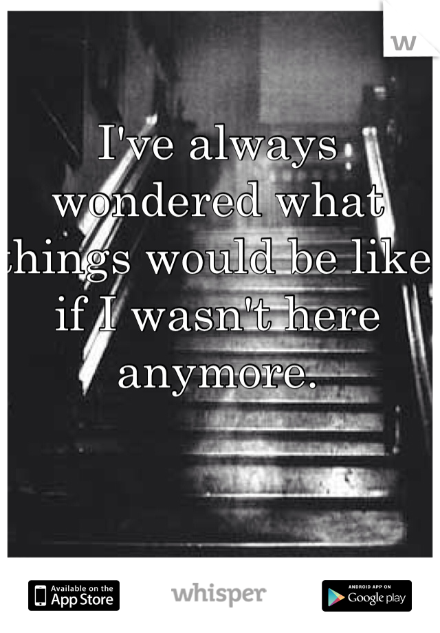 I've always wondered what things would be like if I wasn't here anymore. 