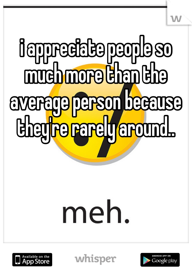 i appreciate people so much more than the average person because they're rarely around..