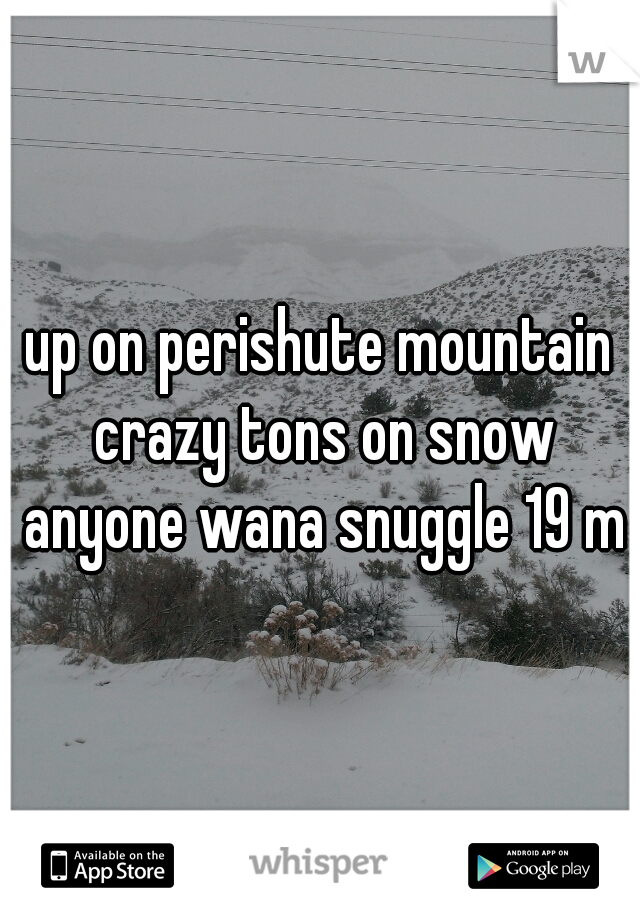 up on perishute mountain crazy tons on snow anyone wana snuggle 19 m
