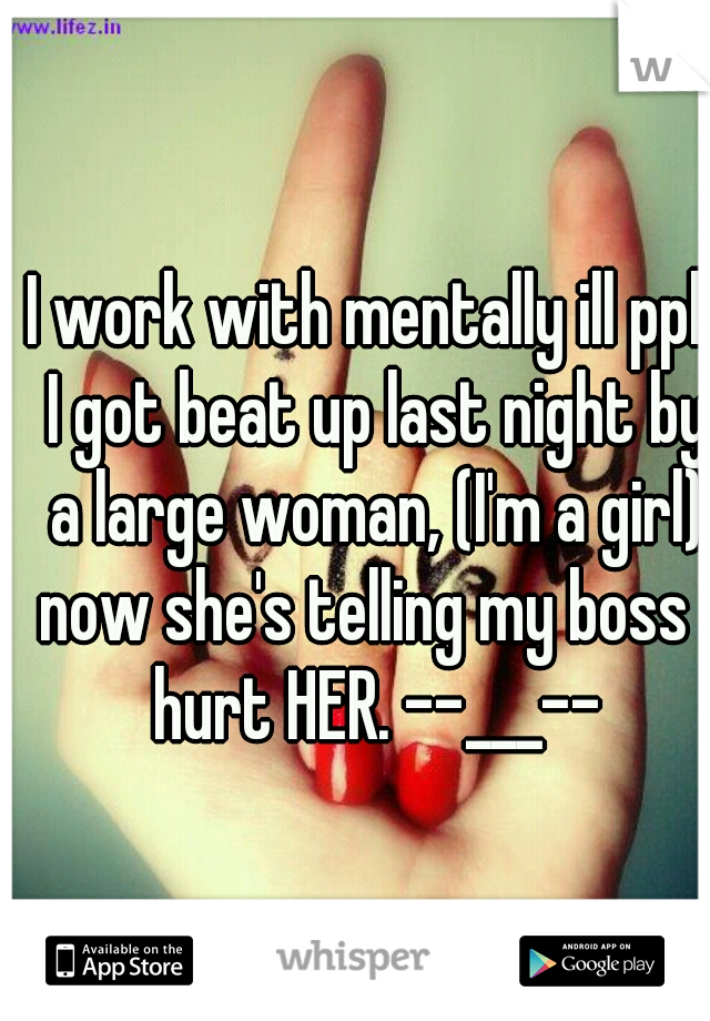 I work with mentally ill ppl. I got beat up last night by a large woman, (I'm a girl) now she's telling my boss I hurt HER. --___--