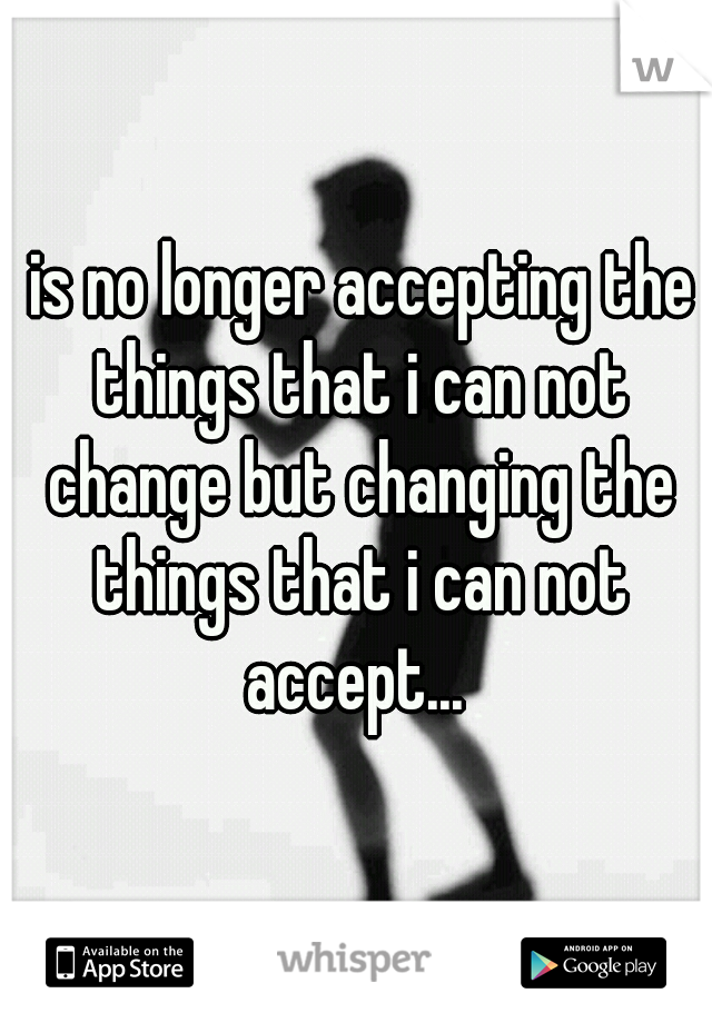 is no longer accepting the things that i can not change but changing the things that i can not accept... 