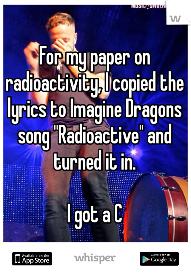 For my paper on radioactivity, I copied the lyrics to Imagine Dragons song "Radioactive" and turned it in. 

I got a C