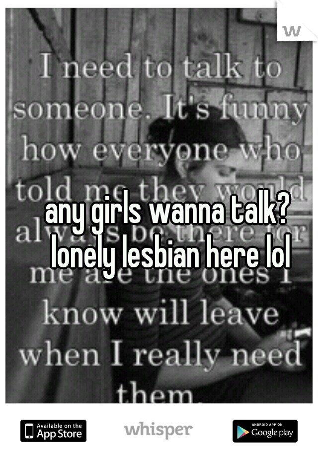 any girls wanna talk? lonely lesbian here lol