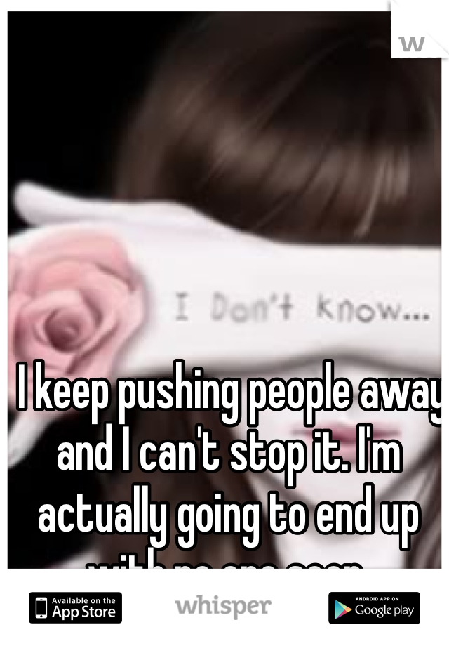  I keep pushing people away and I can't stop it. I'm actually going to end up with no one soon. 