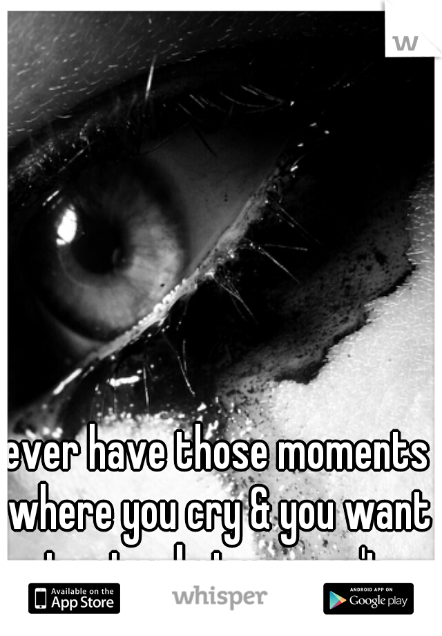 ever have those moments where you cry & you want to stop but you can't 