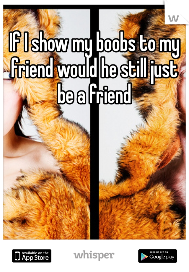 If I show my boobs to my friend would he still just be a friend
