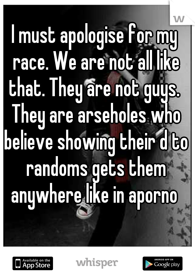 I must apologise for my race. We are not all like that. They are not guys.  They are arseholes who believe showing their d to randoms gets them anywhere like in aporno 