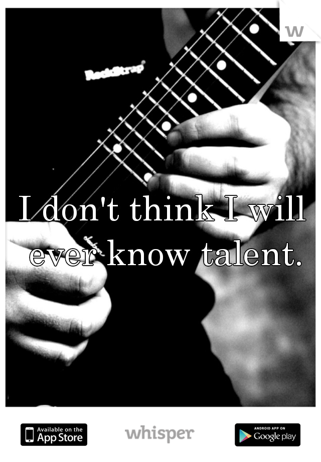 I don't think I will ever know talent.