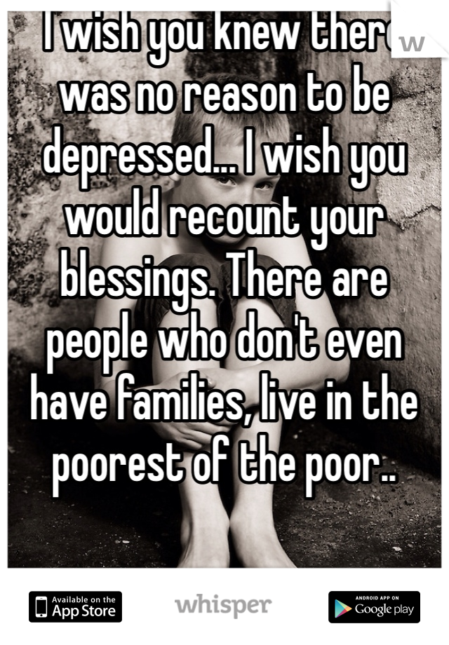 I wish you knew there was no reason to be depressed... I wish you would recount your blessings. There are people who don't even have families, live in the poorest of the poor.. 