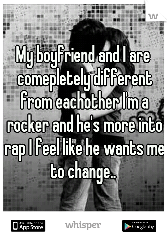 My boyfriend and I are comepletely different from eachother I'm a rocker and he's more into rap I feel like he wants me to change.. 