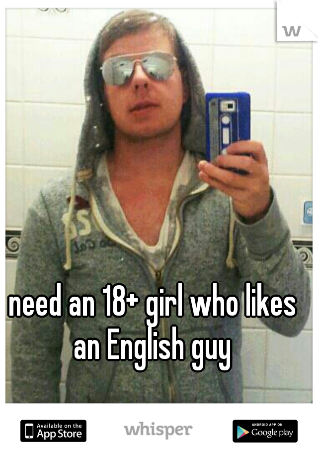 need an 18+ girl who likes an English guy 
