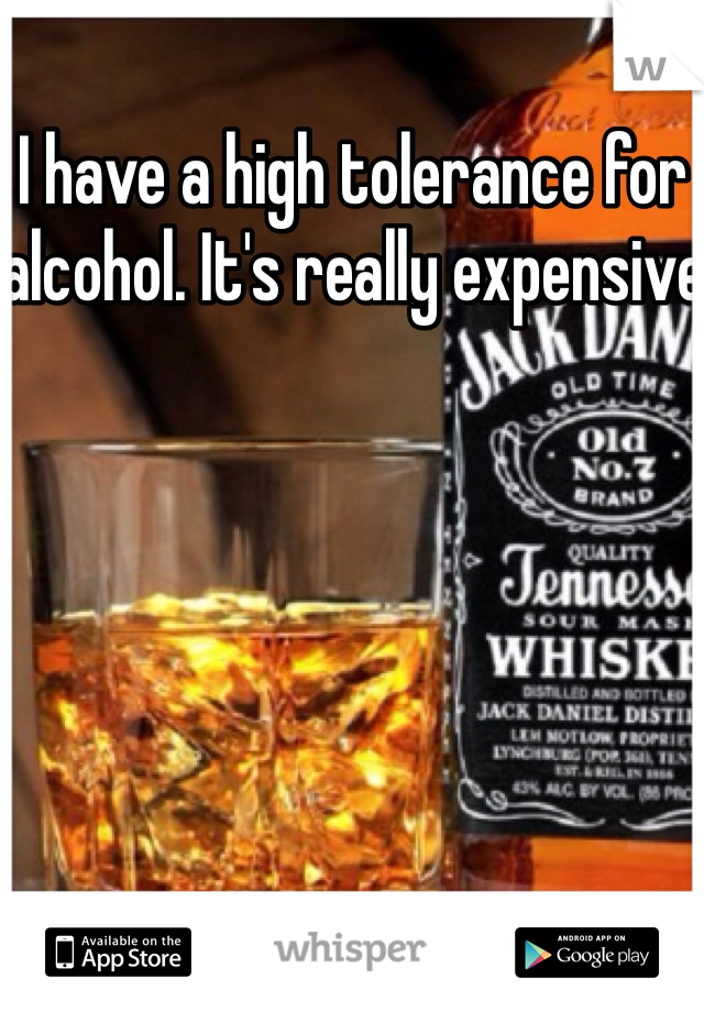 I have a high tolerance for alcohol. It's really expensive 