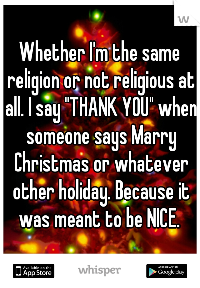 Whether I'm the same religion or not religious at all. I say "THANK YOU" when someone says Marry Christmas or whatever other holiday. Because it was meant to be NICE. 