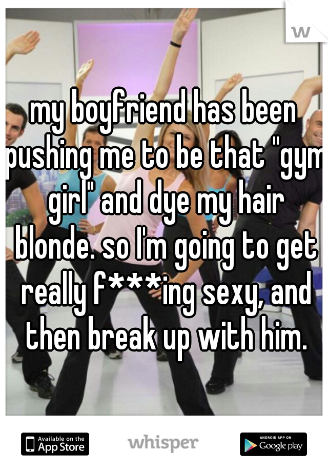 my boyfriend has been pushing me to be that "gym girl" and dye my hair blonde. so I'm going to get really f***ing sexy, and then break up with him.