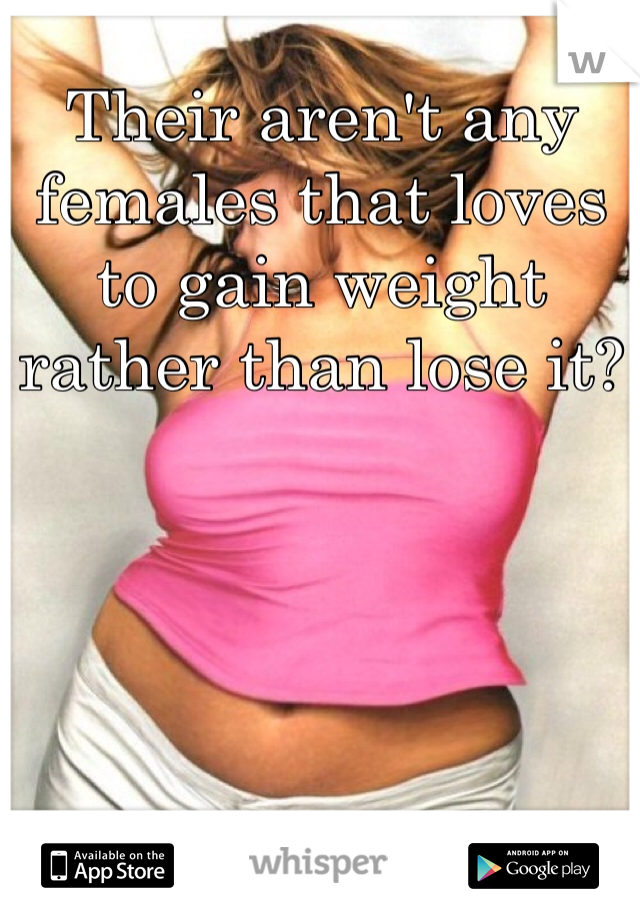 Their aren't any females that loves to gain weight rather than lose it?