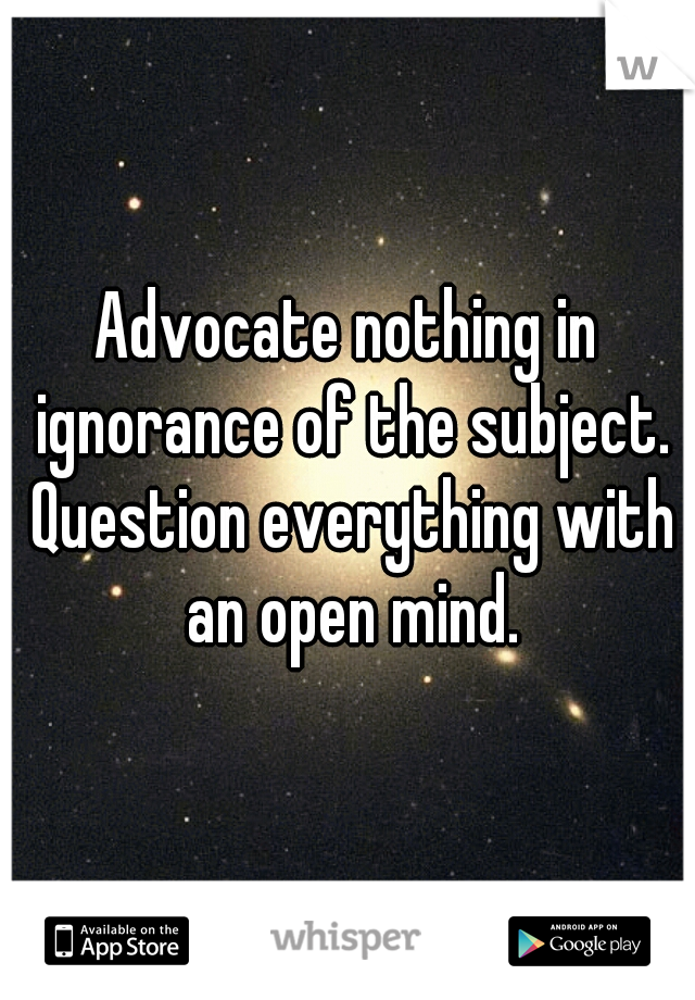 Advocate nothing in ignorance of the subject. Question everything with an open mind.