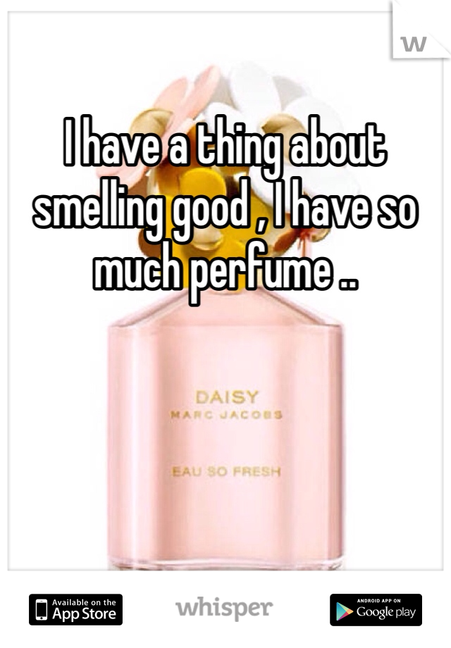 I have a thing about smelling good , I have so much perfume ..