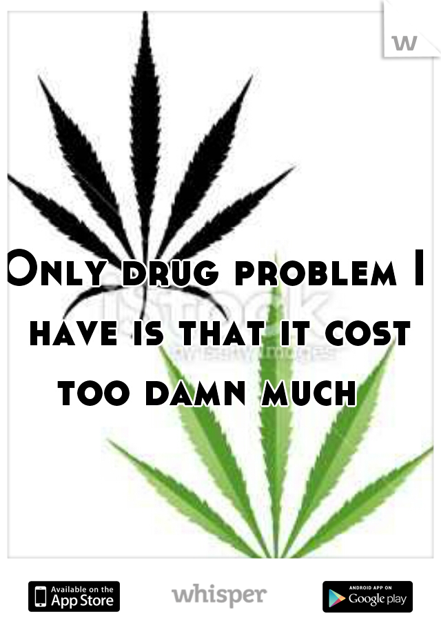 Only drug problem I have is that it cost too damn much  