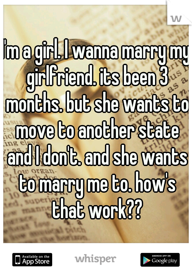 I'm a girl. I wanna marry my girlfriend. its been 3 months. but she wants to move to another state and I don't. and she wants to marry me to. how's that work??