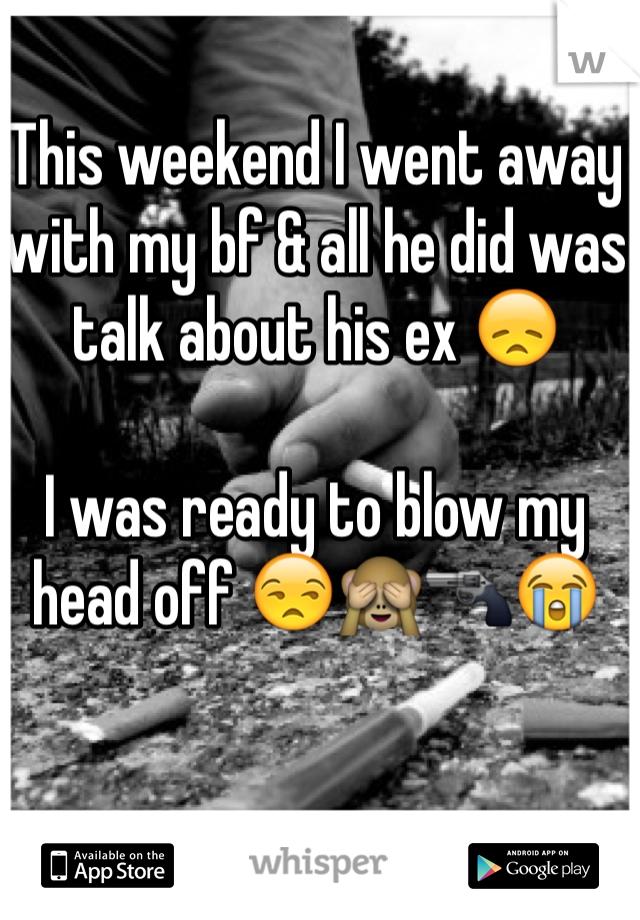 This weekend I went away with my bf & all he did was talk about his ex 😞

I was ready to blow my head off 😒🙈🔫😭