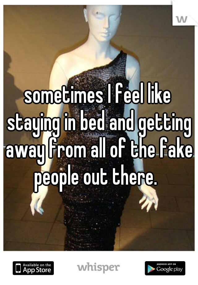 sometimes I feel like staying in bed and getting away from all of the fake people out there.  