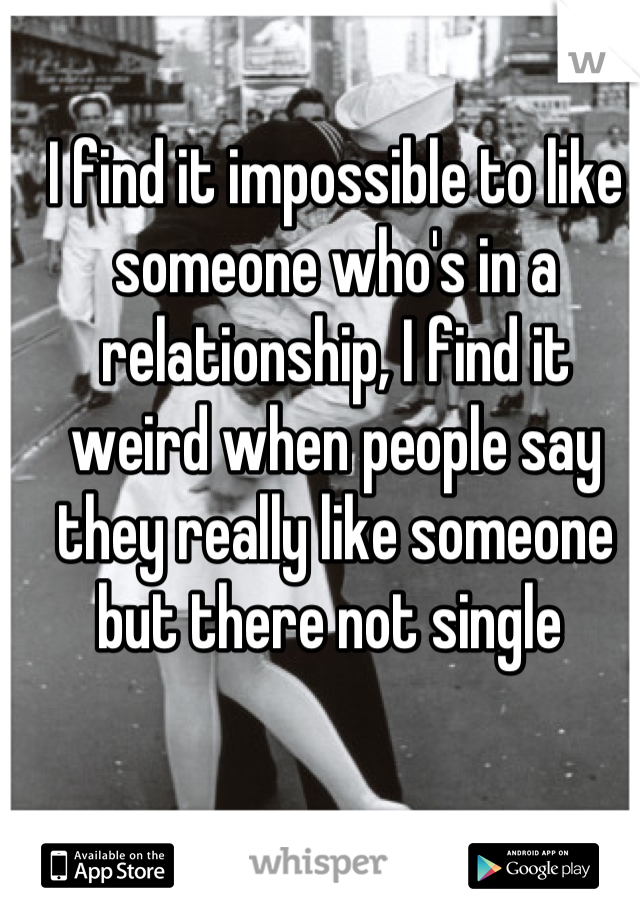I find it impossible to like someone who's in a relationship, I find it weird when people say they really like someone but there not single 