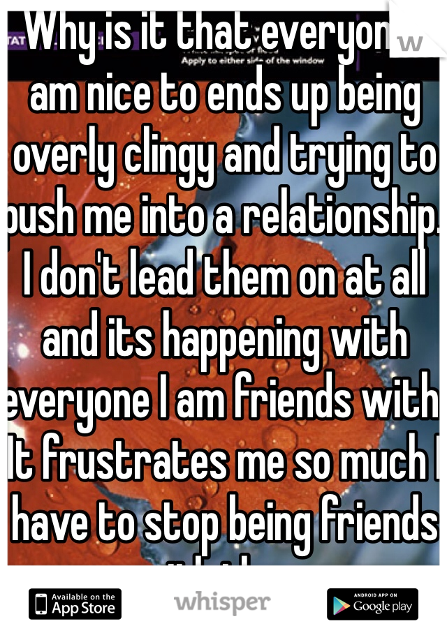Why is it that everyone I am nice to ends up being overly clingy and trying to push me into a relationship. I don't lead them on at all and its happening with everyone I am friends with. It frustrates me so much I have to stop being friends with them.