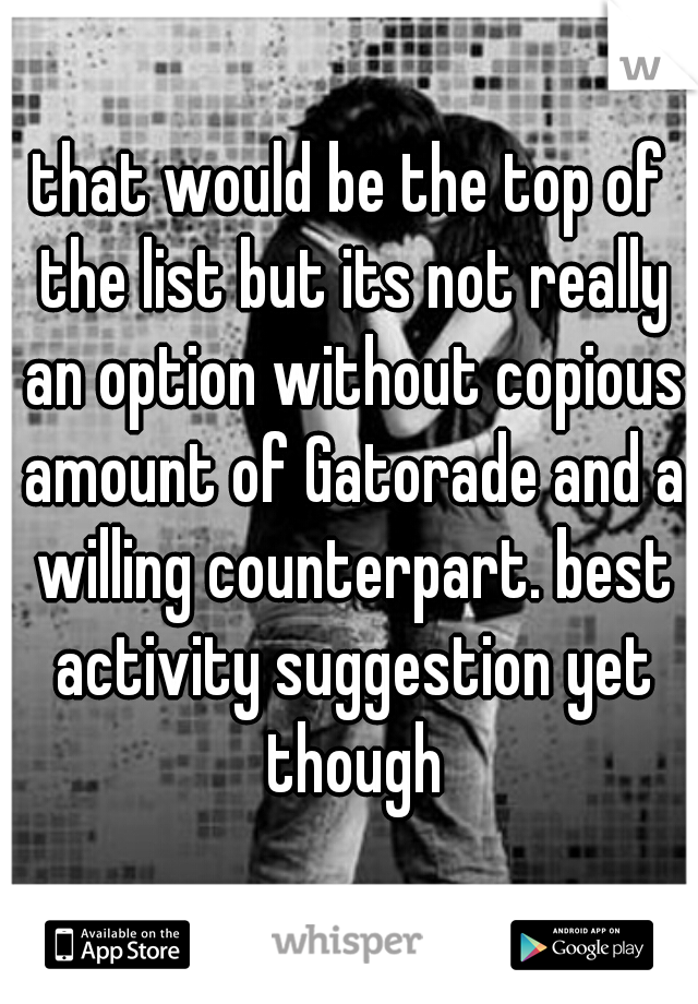 that would be the top of the list but its not really an option without copious amount of Gatorade and a willing counterpart. best activity suggestion yet though