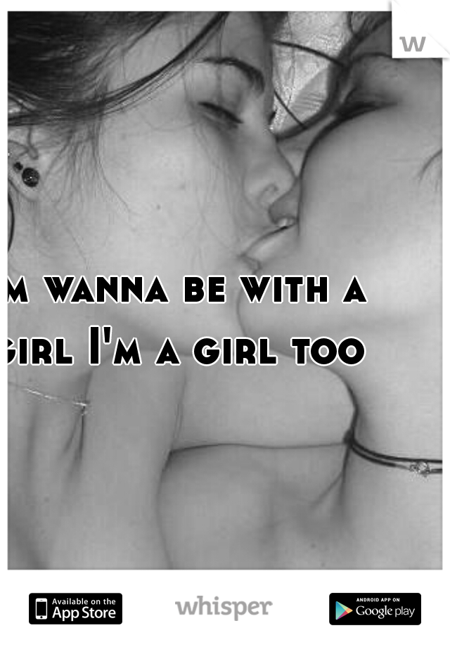 I'm wanna be with a girl I'm a girl too
