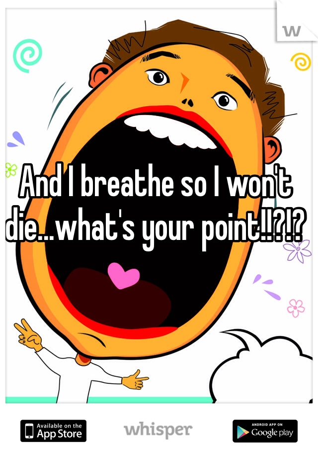 And I breathe so I won't die...what's your point!!?!?