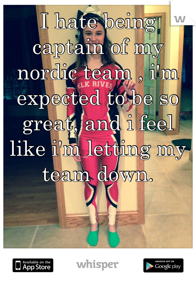 I hate being captain of my nordic team , i'm expected to be so great, and i feel like i'm letting my team down. 